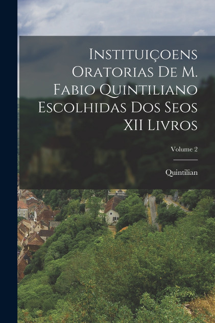 Instituiçoens Oratorias De M. Fabio Quintiliano Escolhidas Dos Seos XII Livros; Volume 2 Instituiçoens Oratorias De M. Fabio Quintiliano Escolhidas Dos Seos XII Livros; Volume 2
