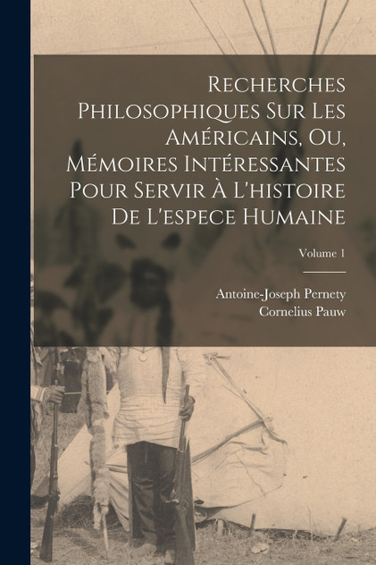 Recherches Philosophiques Sur Les Américains, Ou, Mémoires Intéressantes Pour Servir À L'histoire De L'espece Humaine; Volume 1 Recherches Philosophiques Sur Les Américains, Ou, Mémoires Intéressantes Pour Servir À L'histoire De L'espece Humaine; Volume 1