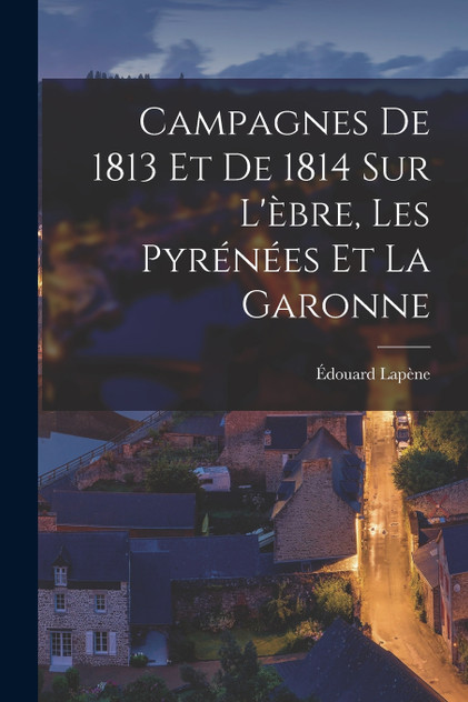 Campagnes De 1813 Et De 1814 Sur L'èbre, Les Pyrénées Et La Garonne Campagnes De 1813 Et De 1814 Sur L'èbre, Les Pyrénées Et La Garonne