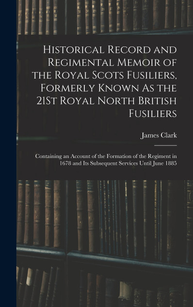 Historical Record and Regimental Memoir of the Royal Scots Fusiliers, Formerly Known As the 21St Royal North British Fusiliers Historical Record and Regimental Memoir of the Royal Scots Fusiliers, Formerly Known As the 21St Royal North British Fusiliers