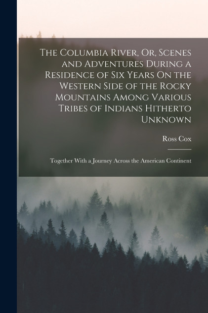 The Columbia River, Or, Scenes and Adventures During a Residence of Six Years On the Western Side of the Rocky Mountains Among Various Tribes of Indians Hitherto Unknown The Columbia River, Or, Scenes and Adventures During a Residence of Six Years On the Western Side of the Rocky Mountains Among Various Tribes of Indians Hitherto Unknown