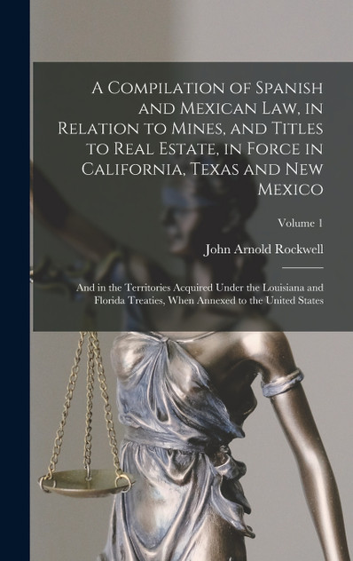 A Compilation of Spanish and Mexican Law, in Relation to Mines, and Titles to Real Estate, in Force in California, Texas and New Mexico