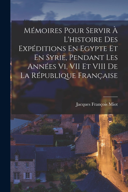 Mémoires Pour Servir À L'histoire Des Expéditions En Egypte Et En Syrie, Pendant Les Années Vi, VII Et VIII De La République Française Mémoires Pour Servir À L'histoire Des Expéditions En Egypte Et En Syrie, Pendant Les Années Vi, VII Et VIII De La République Française