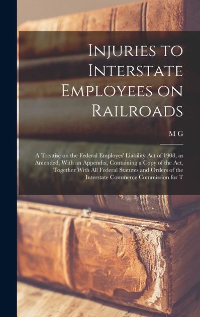 Injuries to Interstate Employees on Railroads; a Treatise on the Federal Employes' Liability act of 1908, as Amended, With an Appendix, Containing a Copy of the act, Together With all Federal Statutes and Orders of the Interstate Commerce Commission
