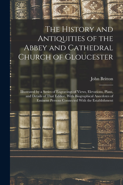 The History and Antiquities of the Abbey and Cathedral Church of Gloucester The History and Antiquities of the Abbey and Cathedral Church of Gloucester