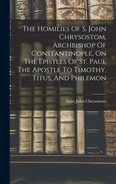 The Homilies Of S. John Chrysostom, Archbishop Of Constantinople, On The Epistles Of St. Paul The Apostle To Timothy, Titus, And Philemon The Homilies Of S. John Chrysostom, Archbishop Of Constantinople, On The Epistles Of St. Paul The Apostle To Timothy, Titus, And Philemon