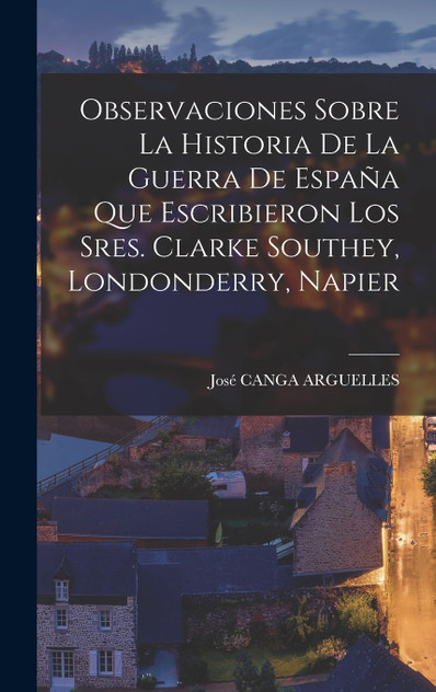Observaciones Sobre La Historia De La Guerra De España Que Escribieron Los Sres. Clarke Southey, Londonderry, Napier Observaciones Sobre La Historia De La Guerra De España Que Escribieron Los Sres. Clarke Southey, Londonderry, Napier