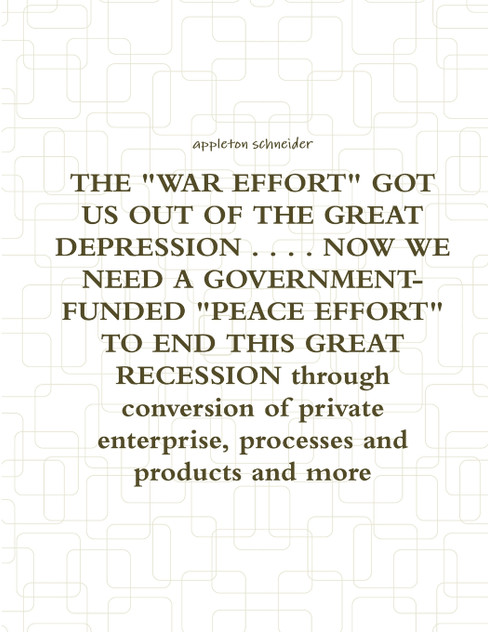 THE "WAR EFFORT" GOT US OUT OF THE GREAT DEPRESSION . . . . NOW WE NEED A GOVERNMENT-FUNDED "PEACE EFFORT" TO END THIS GREAT RECESSION through conversion of private enterprise, processes and products and more