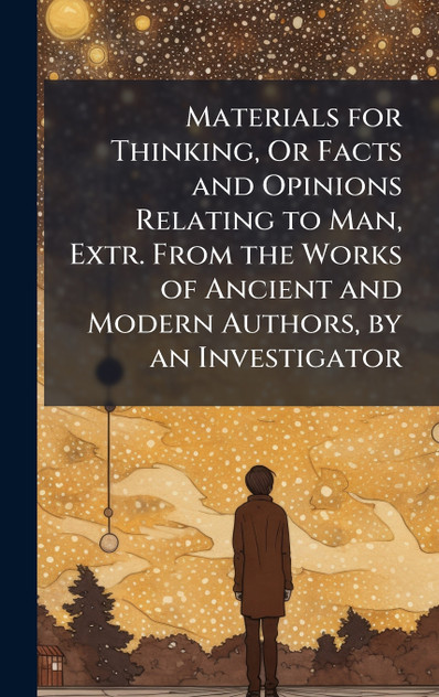 Materials for Thinking, Or Facts and Opinions Relating to Man, Extr. From the Works of Ancient and Modern Authors, by an Investigator