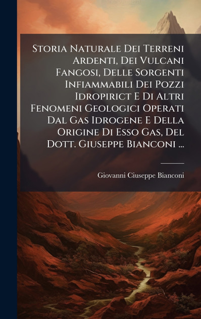 Storia Naturale Dei Terreni Ardenti, Dei Vulcani Fangosi, Delle Sorgenti Infiammabili Dei Pozzi Idropirict E Di Altri Fenomeni Geologici Operati Dal Gas Idrogene E Della Origine Di Esso Gas, Del Dott. Giuseppe Bianconi ...