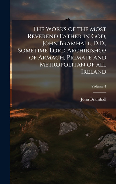 The Works of the Most Reverend Father in God, John Bramhall, D.D., Sometime Lord Archibishop of Armagh, Primate and Metropolitan of all Ireland The Works of the Most Reverend Father in God, John Bramhall, D.D., Sometime Lord Archibishop of Armagh, Primate and Metropolitan of all Ireland
