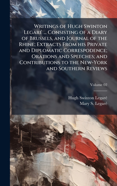 Writings of Hugh Swinton LegarÃ© ... Consisting of a Diary of Brussels, and Journal of the Rhine; Extracts From his Private and Diplomatic Correspodence; Orations and Speeches; and Contributions to the New-York and Southern Reviews