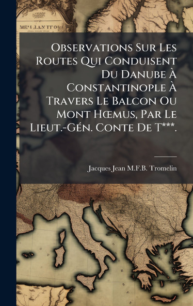 Observations Sur Les Routes Qui Conduisent Du Danube Ã Constantinople Ã Travers Le Balcon Ou Mont HÅmus, Par Le Lieut.-GÃ©n. Conte De T***.