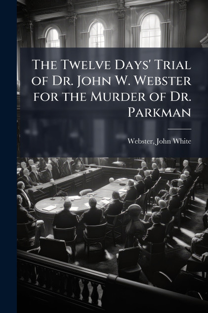 The Twelve Days' Trial of Dr. John W. Webster for the Murder of Dr. Parkman The Twelve Days' Trial of Dr. John W. Webster for the Murder of Dr. Parkman