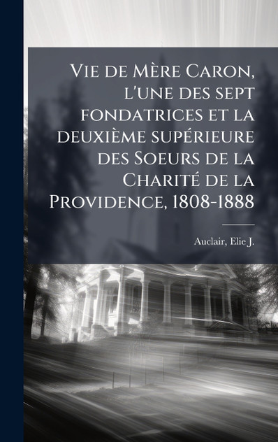 Vie de MÃ¨re Caron, l'une des sept fondatrices et la deuxiÃ¨me supÃ©rieure des Soeurs de la CharitÃ© de la Providence, 1808-1888