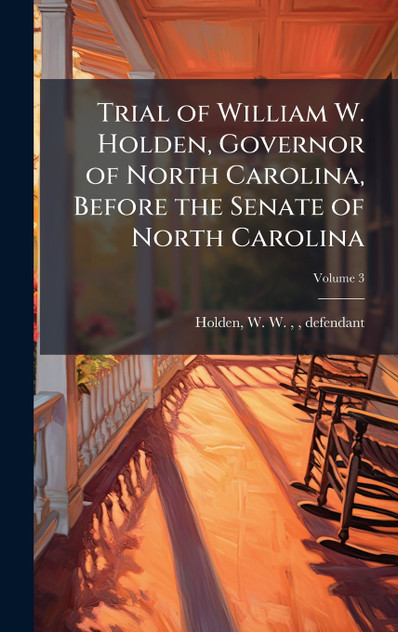 Trial of William W. Holden, Governor of North Carolina, Before the Senate of North Carolina Trial of William W. Holden, Governor of North Carolina, Before the Senate of North Carolina