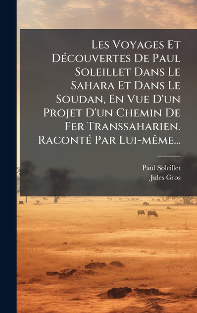 Les Voyages Et DÃ©couvertes De Paul Soleillet Dans Le Sahara Et Dans Le Soudan, En Vue D'un Projet D'un Chemin De Fer Transsaharien. RacontÃ© Par Lui-mÃªme...