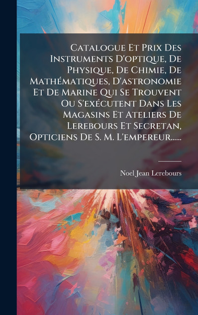 Catalogue Et Prix Des Instruments D'optique, De Physique, De Chimie, De MathÃ©matiques, D'astronomie Et De Marine Qui Se Trouvent Ou S'exÃ©cutent Dans Les Magasins Et Ateliers De Lerebours Et Secretan, Opticiens De S. M. L'empereur......