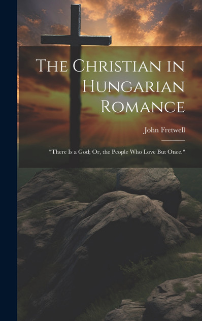 The Christian in Hungarian Romance : "There Is a God; Or, the People Who Love But Once." by John Fretwell (Hardcover)