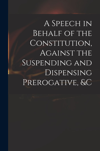 A Speech in Behalf of the Constitution, Against the Suspending and Dispensing Prerogative, &c by Anonymous (Paperback)