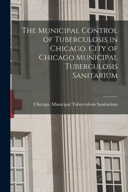 The Municipal Control of Tuberculosis in Chicago. City of Chicago Municipal Tuberculosis Sanitarium by Ch... Municipal Tuberculosis Sanitarium (Paperback)