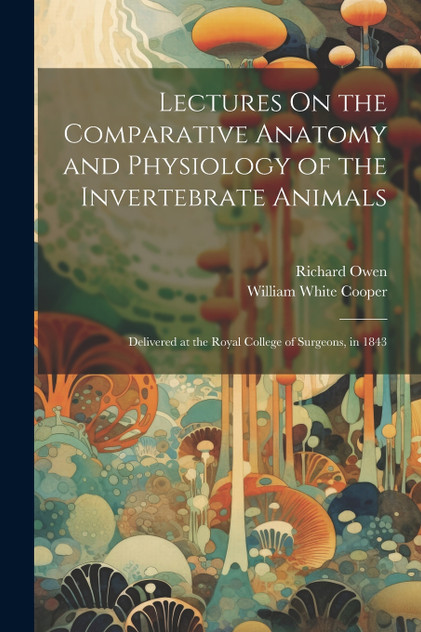 Lectures On the Comparative Anatomy and Physiology of the Invertebrate Animals : Delivered at the Royal College of Surgeons, in 1843 by Richard Owen (Paperback)