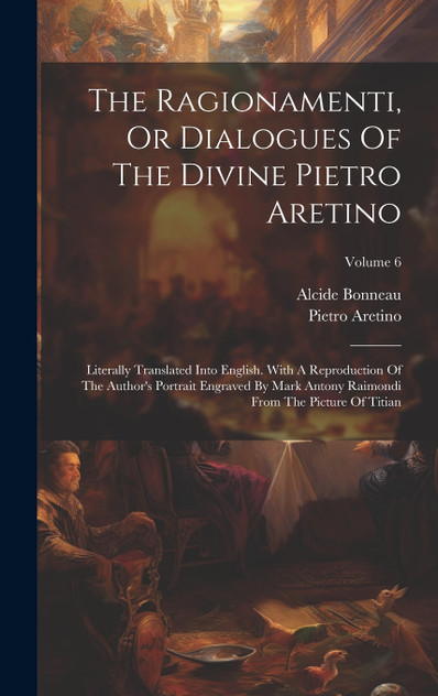 The Ragionamenti, Or Dialogues Of The Divine Pietro Aretino : Literally Translated Into English. With A Reproduction Of The Author's Portrait Engraved By Mark Antony Raimondi From The Picture Of Titian; Volume 6 by Pietro Aretino (Hardcover)