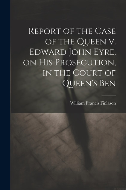 Report of the Case of the Queen v. Edward John Eyre, on his Prosecution, in the Court of Queen's Ben by William Francis Finlason (Paperback)