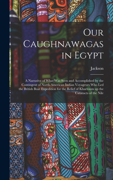 Our Caughnawagas in Egypt : A Narrative of What was Seen and Accomplished by the Contingent of North American Indian Voyageurs who led the British Boat Expedition for the Relief of Khartoum up the Cataracts of the Nile by Jackson (Hardcover)