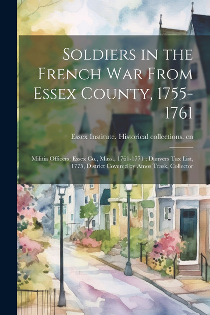 Soldiers in the French War From Essex County, 1755-1761 ; Militia Officers, Essex Co., Mass., 1761-1771 ; Danvers tax List, 1775, District Covered by Amos Trask, Collector (Paperback)