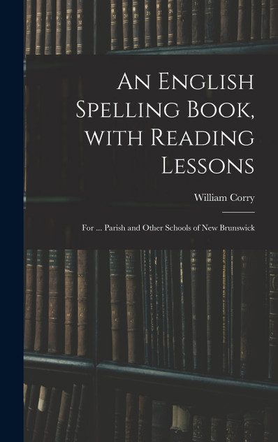 An English Spelling Book, With Reading Lessons; for ... Parish and Other Schools of New Brunswick by William Corry (Hardcover)