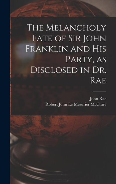 The Melancholy Fate of Sir John Franklin and His Party, as Disclosed in Dr. Rae by John Rae (Hardcover)