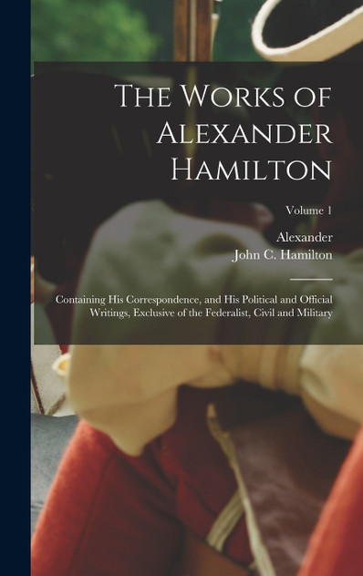 The Works of Alexander Hamilton; Containing His Correspondence, and His Political and Official Writings, Exclusive of the Federalist, Civil and Military; Volume 1 by Alexander 1757-1804 Hamilton (Hardcover)