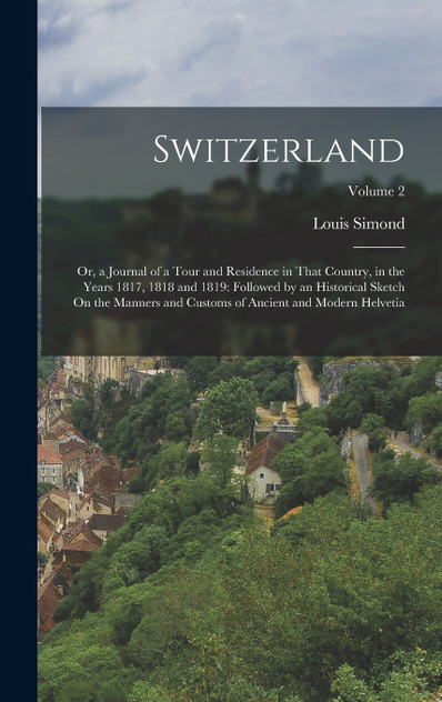 Switzerland : Or, a Journal of a Tour and Residence in That Country, in the Years 1817, 1818 and 1819: Followed by an Historical Sketch On the Manners and Customs of Ancient and Modern Helvetia; Volume 2 by Louis Simond (Hardcover)