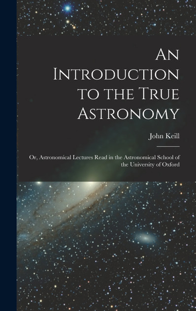 An Introduction to the True Astronomy : Or, Astronomical Lectures Read in the Astronomical School of the University of Oxford by John Keill (Hardcover)