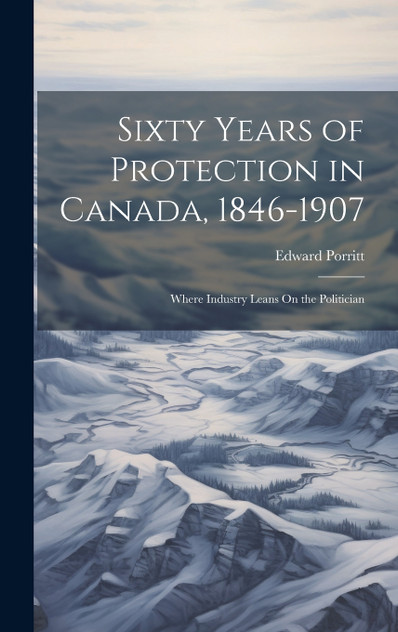 Sixty Years of Protection in Canada, 1846-1907 : Where Industry Leans On the Politician by Edward Porritt (Hardcover)
