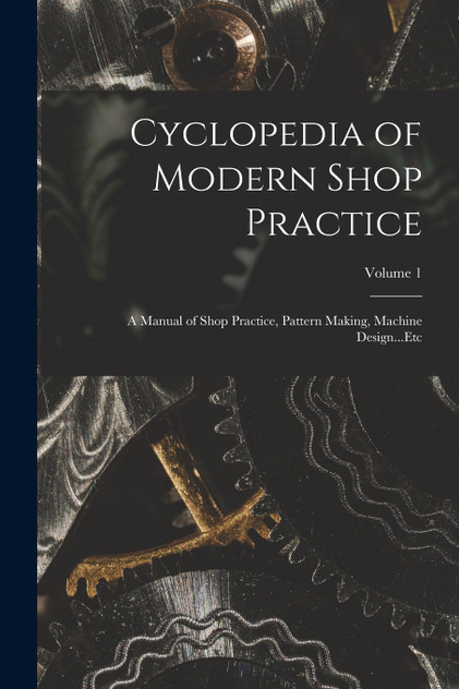 Cyclopedia of Modern Shop Practice : A Manual of Shop Practice, Pattern Making, Machine Design...Etc; Volume 1 by Anonymous (Paperback)