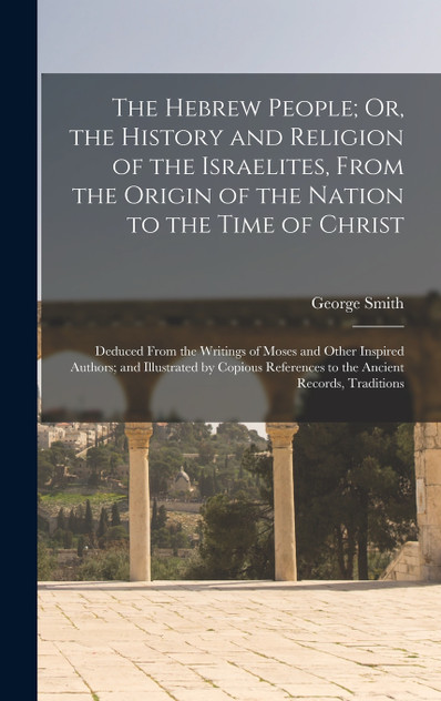 The Hebrew People; Or, the History and Religion of the Israelites, From the Origin of the Nation to the Time of Christ by George Smith (Hardcover)