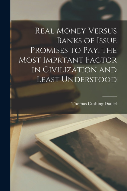 Real Money Versus Banks of Issue Promises to Pay, the Most Imprtant Factor in Civilization and Least Understood by Thomas Cushing Daniel (Paperback)