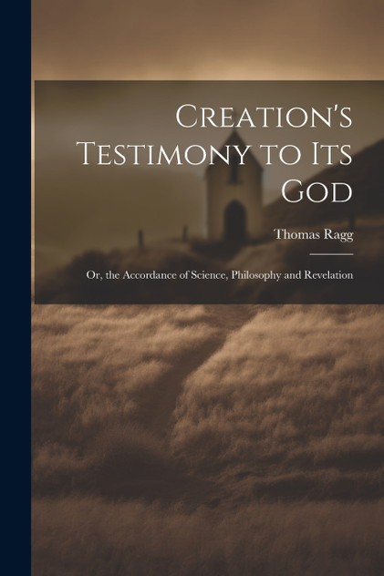 Creation's Testimony to Its God : Or, the Accordance of Science, Philosophy and Revelation by Thomas Ragg (Paperback)