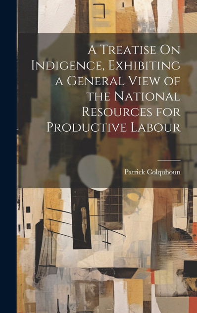 A Treatise On Indigence, Exhibiting a General View of the National Resources for Productive Labour by Patrick Colquhoun (Hardcover)