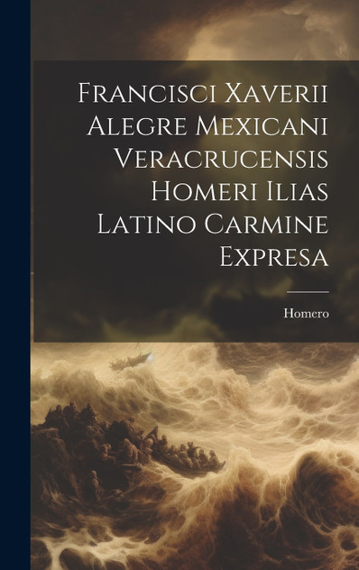 Francisci Xaverii Alegre Mexicani Veracrucensis Homeri Ilias Latino Carmine Expresa (Hardcover)