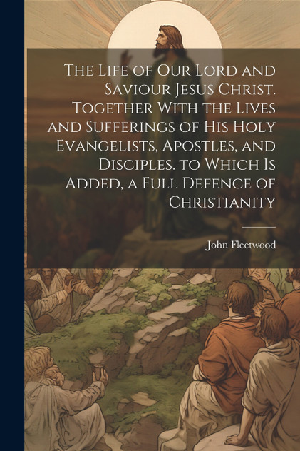 The Life of Our Lord and Saviour Jesus Christ. Together With the Lives and Sufferings of His Holy Evangelists, Apostles, and Disciples. to Which Is Added, a Full Defence of Christianity by John Fleetwood (Paperback)