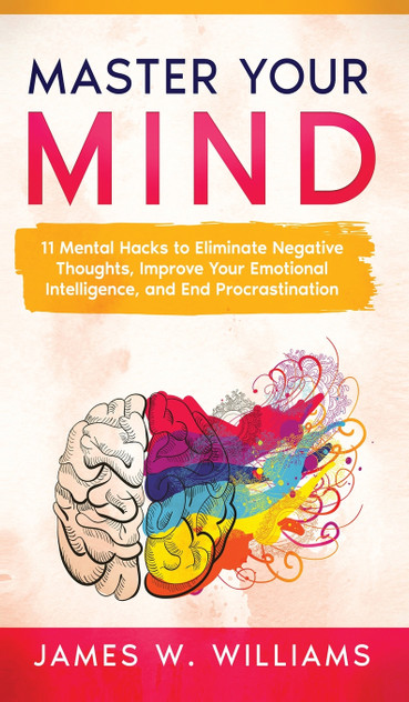 Master Your Mind : 11 Mental Hacks to Eliminate Negative Thoughts, Improve Your Emotional Intelligence, and End Procrastination by James W. Williams (Hardcover)
