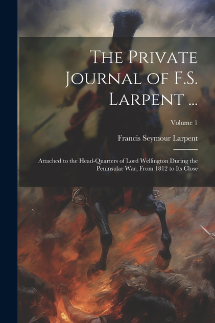The Private Journal of F.S. Larpent ... : Attached to the Head-Quarters of Lord Wellington During the Peninsular War, From 1812 to Its Close; Volume 1 by Francis Seymour Larpent (Paperback)
