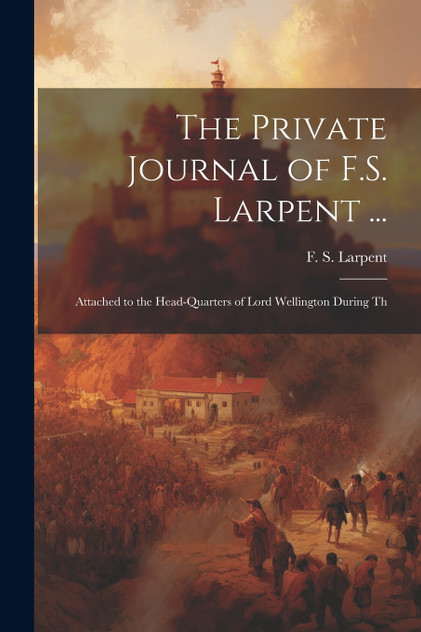 The Private Journal of F.S. Larpent ... : Attached to the Head-quarters of Lord Wellington During Th by F. S. Larpent (Paperback)