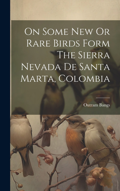 On Some New Or Rare Birds Form The Sierra Nevada De Santa Marta, Colombia by Outram Bangs (Hardcover)