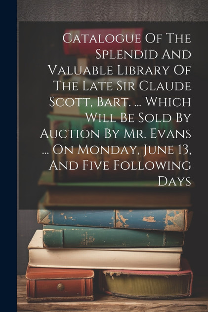 Catalogue Of The Splendid And Valuable Library Of The Late Sir Claude Scott, Bart. ... Which Will Be Sold By Auction By Mr. Evans ... On Monday, June 13, And Five Following Days by Anonymous (Paperback)