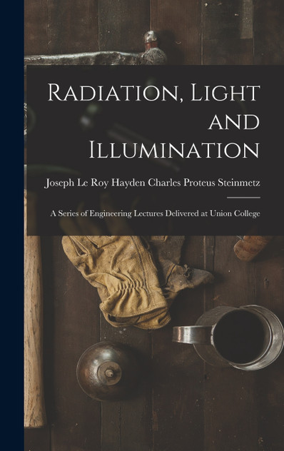 Radiation, Light and Illumination : A Series of Engineering Lectures Delivered at Union College by Joseph Le Roy Hayd... Proteus Steinmetz (Hardcover)