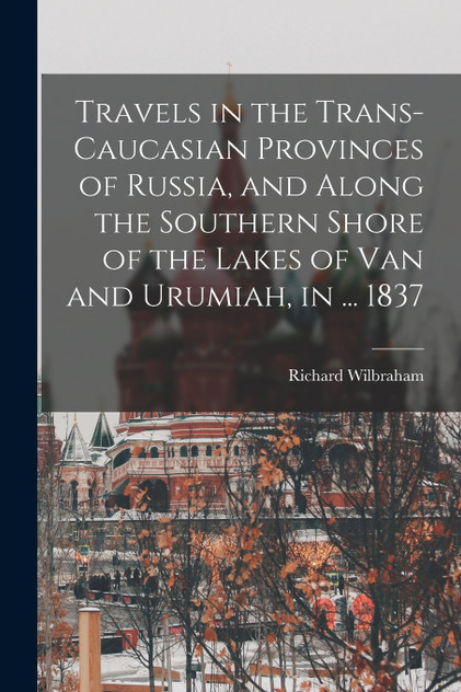 Travels in the Trans-Caucasian Provinces of Russia, and Along the Southern Shore of the Lakes of Van and Urumiah, in ... 1837 by Richard Wilbraham (Paperback)